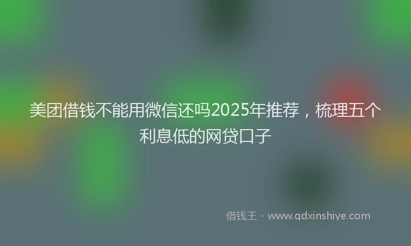 美团借钱不能用微信还吗2025年推荐，梳理五个利息低的网贷口子