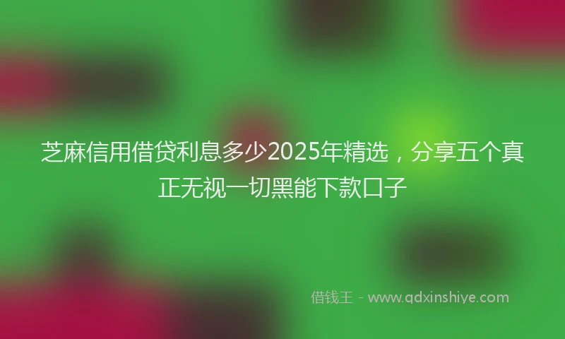 芝麻信用借贷利息多少2025年精选，分享五个真正无视一切黑能下款口子