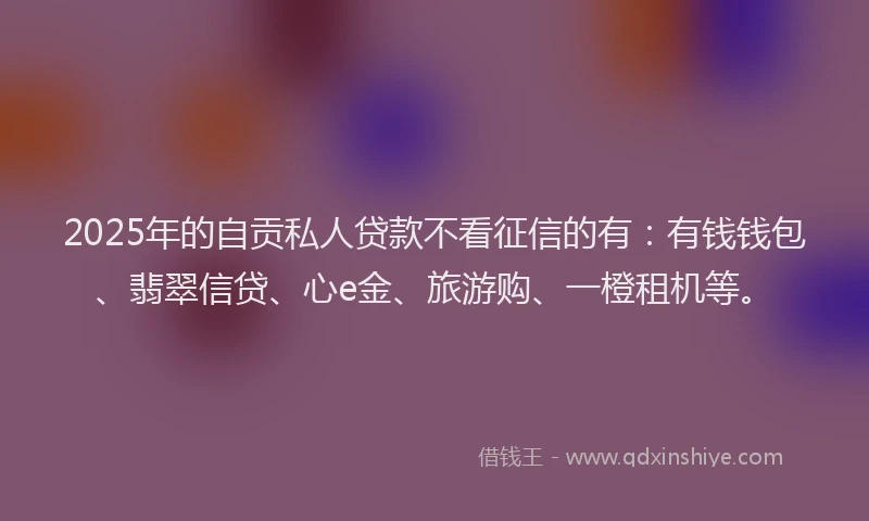 2025年的自贡私人贷款不看征信的有：有钱钱包、翡翠信贷、心e金、旅游购、一橙租机等。