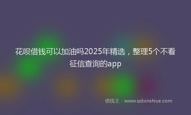 花呗借钱可以加油吗2025年精选，整理5个不看征信查询的app