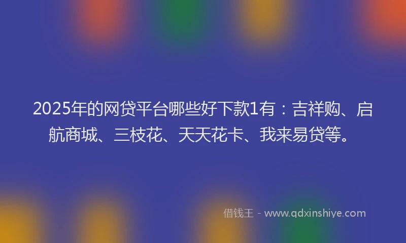 2025年的网贷平台哪些好下款1有：吉祥购、启航商城、三枝花、天天花卡、我来易贷等。