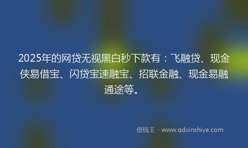 2025年的网贷无视黑白秒下款有：飞融贷、现金侠易借宝、闪贷宝速融宝、招联金融、现金易融通途等。