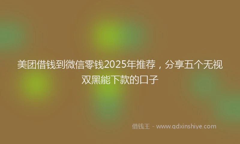 美团借钱到微信零钱2025年推荐，分享五个无视双黑能下款的口子
