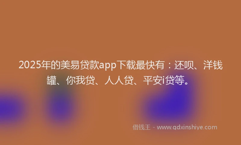 2025年的美易贷款app下载最快有：还呗、洋钱罐、你我贷、人人贷、平安i贷等。