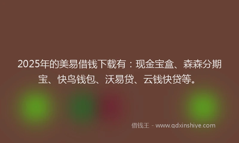 2025年的美易借钱下载有：现金宝盒、森森分期宝、快鸟钱包、沃易贷、云钱快贷等。