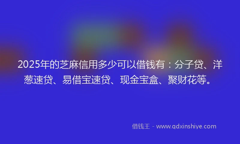2025年的芝麻信用多少可以借钱有：分子贷、洋葱速贷、易借宝速贷、现金宝盒、聚财花等。