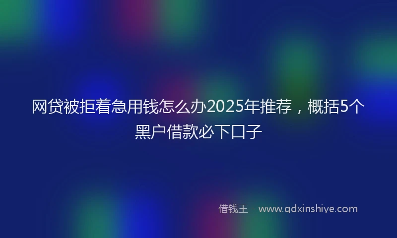 网贷被拒着急用钱怎么办2025年推荐，概括5个黑户借款必下口子