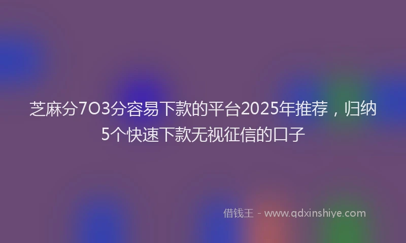 芝麻分7O3分容易下款的平台2025年推荐，归纳5个快速下款无视征信的口子