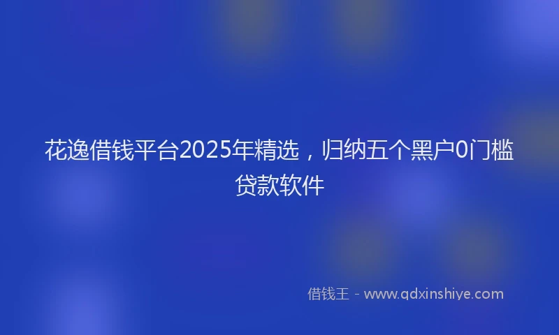 花逸借钱平台2025年精选，归纳五个黑户0门槛贷款软件