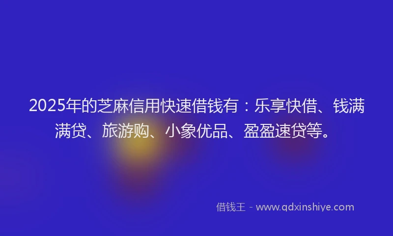 2025年的芝麻信用快速借钱有：乐享快借、钱满满贷、旅游购、小象优品、盈盈速贷等。