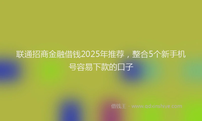 联通招商金融借钱2025年推荐，整合5个新手机号容易下款的口子