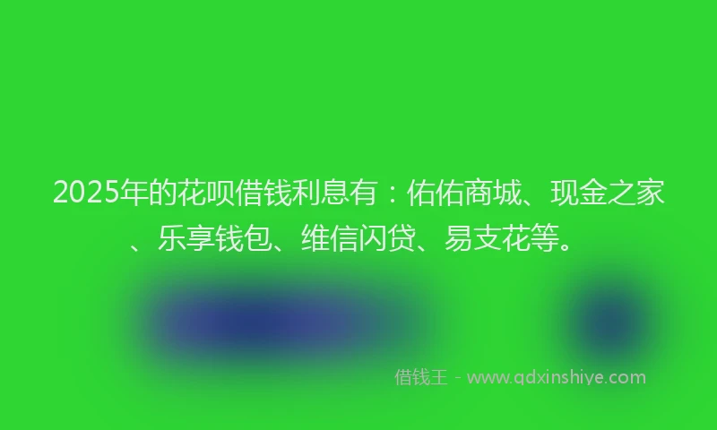 2025年的花呗借钱利息有：佑佑商城、现金之家、乐享钱包、维信闪贷、易支花等。