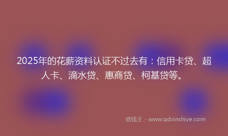 2025年的花薪资料认证不过去有：信用卡贷、超人卡、滴水贷、惠商贷、柯基贷等。