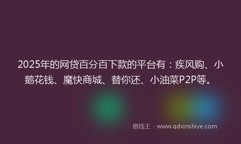 2025年的网贷百分百下款的平台有：疾风购、小鹅花钱、魔快商城、替你还、小油菜P2P等。