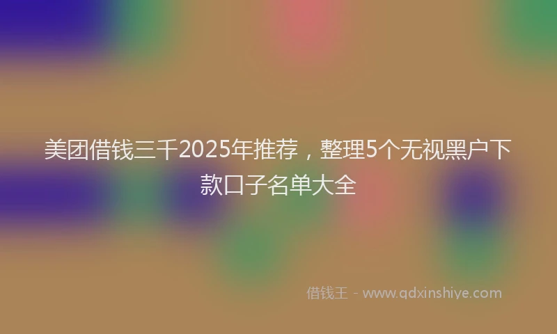 美团借钱三千2025年推荐，整理5个无视黑户下款口子名单大全