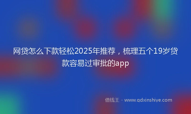 网贷怎么下款轻松2025年推荐，梳理五个19岁贷款容易过审批的app