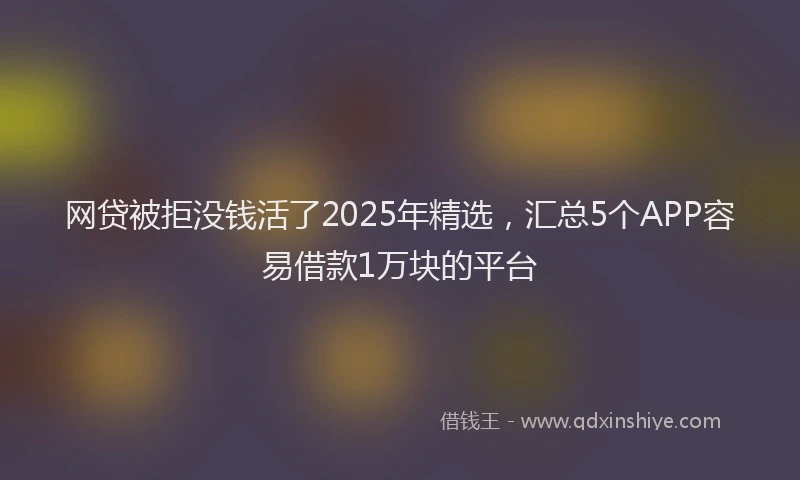 网贷被拒没钱活了2025年精选，汇总5个APP容易借款1万块的平台