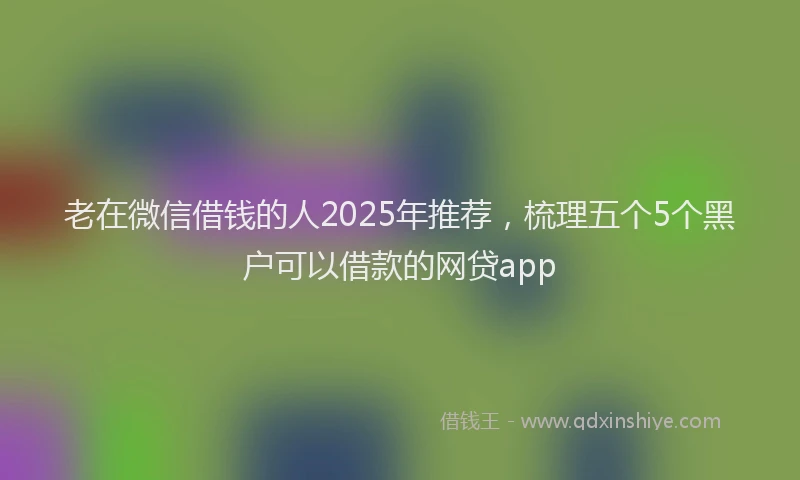 老在微信借钱的人2025年推荐，梳理五个5个黑户可以借款的网贷app