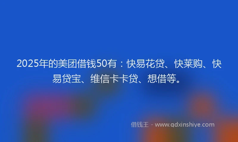 2025年的美团借钱50有：快易花贷、快莱购、快易贷宝、维信卡卡贷、想借等。