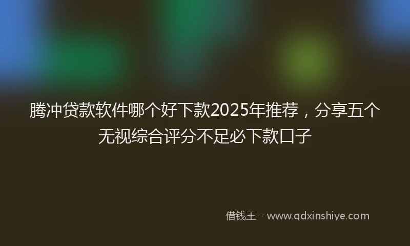 腾冲贷款软件哪个好下款2025年推荐，分享五个无视综合评分不足必下款口子