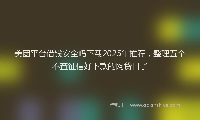 美团平台借钱安全吗下载2025年推荐，整理五个不查征信好下款的网贷口子