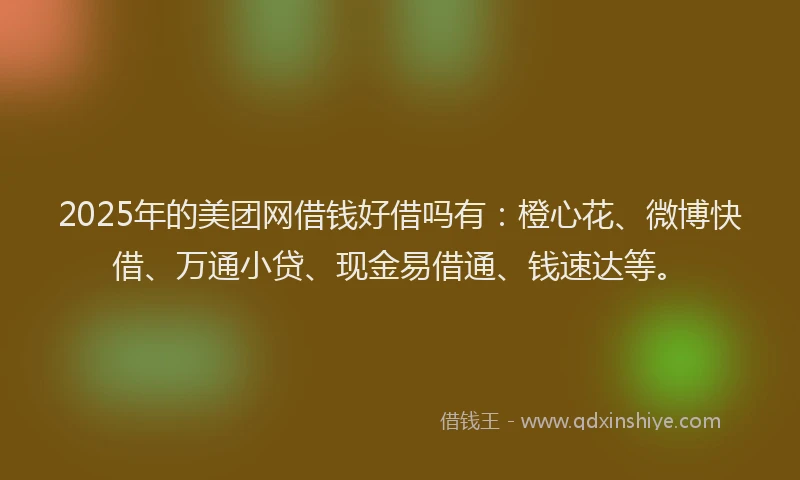 2025年的美团网借钱好借吗有：橙心花、微博快借、万通小贷、现金易借通、钱速达等。