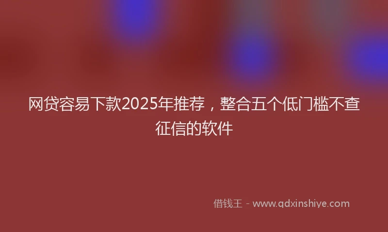 网贷容易下款2025年推荐，整合五个低门槛不查征信的软件