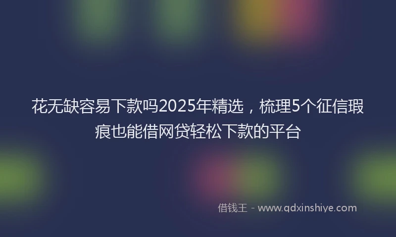花无缺容易下款吗2025年精选，梳理5个征信瑕疵也能借网贷轻松下款的平台