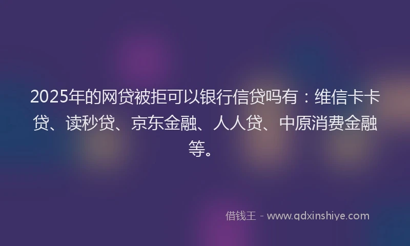 2025年的网贷被拒可以银行信贷吗有：维信卡卡贷、读秒贷、京东金融、人人贷、中原消费金融等。
