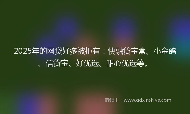 2025年的网贷好多被拒有：快融贷宝盒、小金鸽、信贷宝、好优选、甜心优选等。