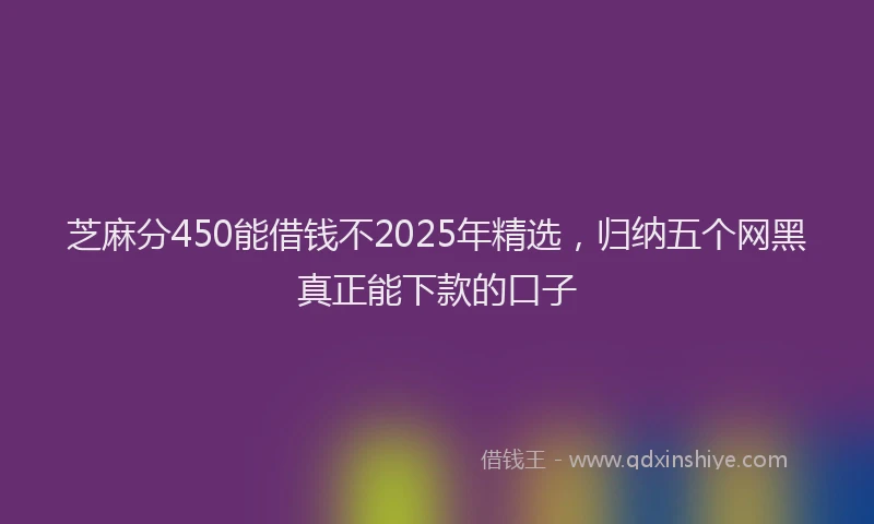 芝麻分450能借钱不2025年精选，归纳五个网黑真正能下款的口子