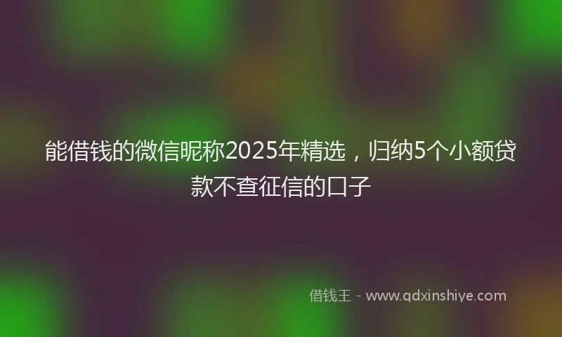 能借钱的微信昵称2025年精选，归纳5个小额贷款不查征信的口子