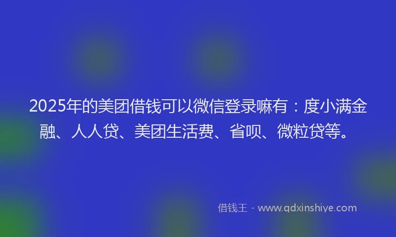 2025年的美团借钱可以微信登录嘛有：度小满金融、人人贷、美团生活费、省呗、微粒贷等。