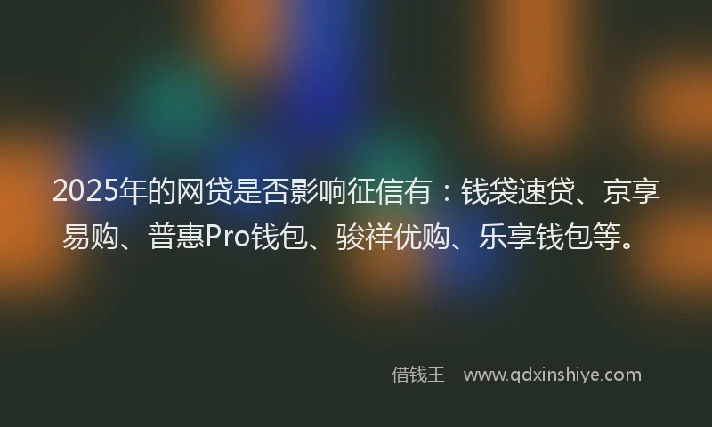 2025年的网贷是否影响征信有：钱袋速贷、京享易购、普惠Pro钱包、骏祥优购、乐享钱包等。
