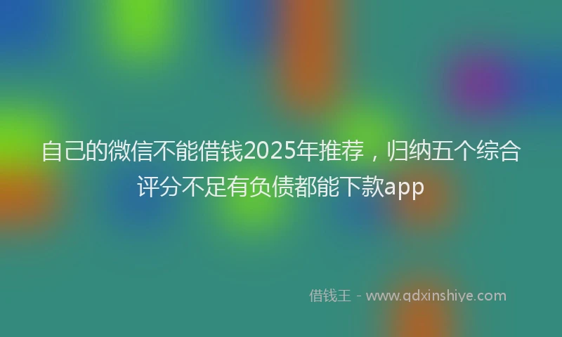 自己的微信不能借钱2025年推荐，归纳五个综合评分不足有负债都能下款app