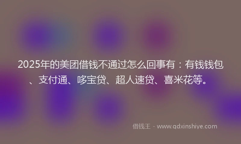 2025年的美团借钱不通过怎么回事有：有钱钱包、支付通、哆宝贷、超人速贷、喜米花等。