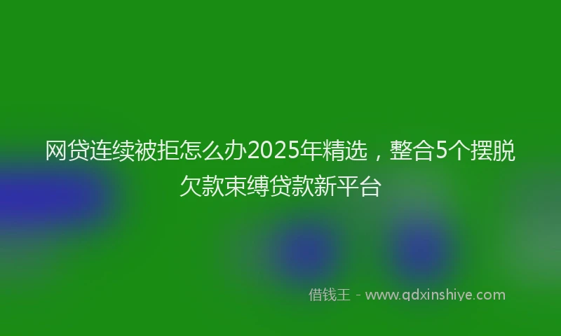 网贷连续被拒怎么办2025年精选，整合5个摆脱欠款束缚贷款新平台