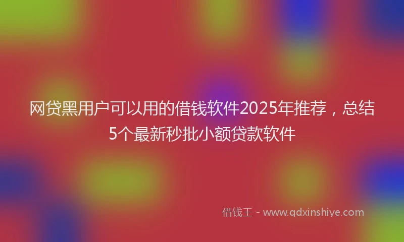 网贷黑用户可以用的借钱软件2025年推荐，总结5个最新秒批小额贷款软件