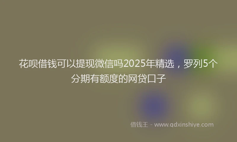花呗借钱可以提现微信吗2025年精选，罗列5个分期有额度的网贷口子