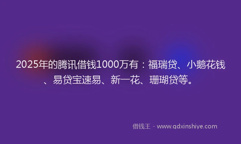 2025年的腾讯借钱1000万有：福瑞贷、小鹅花钱、易贷宝速易、新一花、珊瑚贷等。