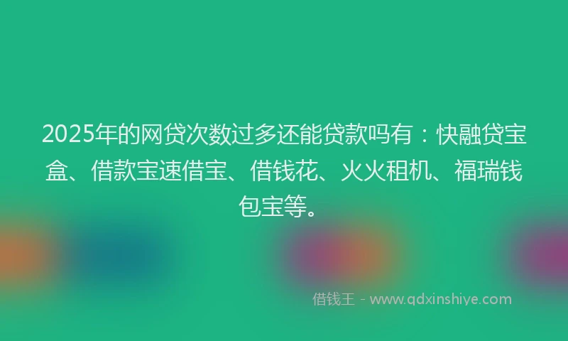 2025年的网贷次数过多还能贷款吗有：快融贷宝盒、借款宝速借宝、借钱花、火火租机、福瑞钱包宝等。