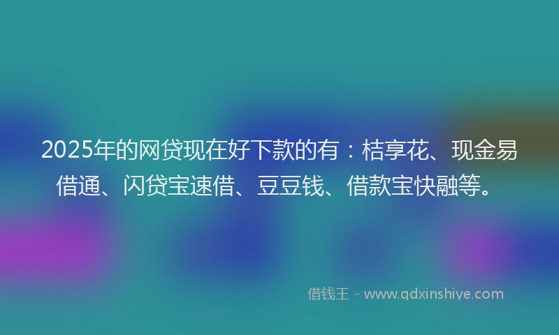 2025年的网贷现在好下款的有：桔享花、现金易借通、闪贷宝速借、豆豆钱、借款宝快融等。