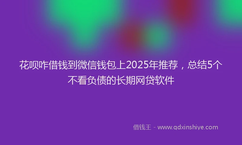 花呗咋借钱到微信钱包上2025年推荐，总结5个不看负债的长期网贷软件