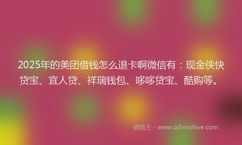 2025年的美团借钱怎么退卡啊微信有：现金侠快贷宝、宜人贷、祥瑞钱包、哆哆贷宝、酷购等。