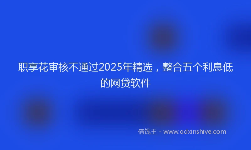 职享花审核不通过2025年精选，整合五个利息低的网贷软件