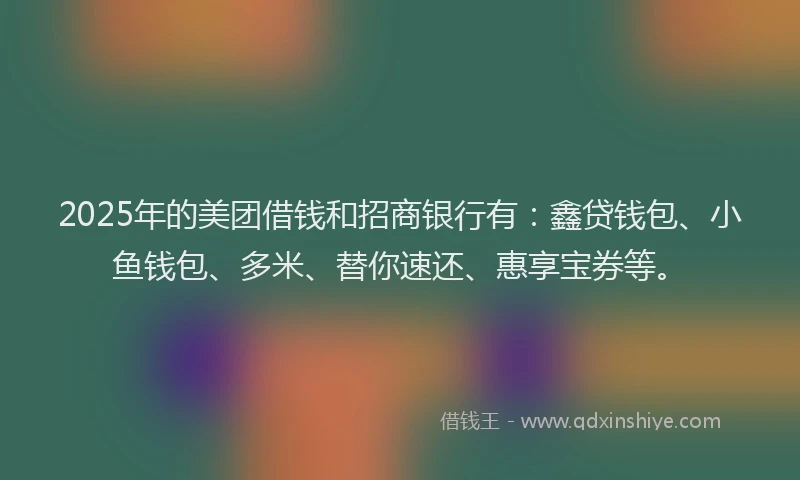 2025年的美团借钱和招商银行有：鑫贷钱包、小鱼钱包、多米、替你速还、惠享宝券等。