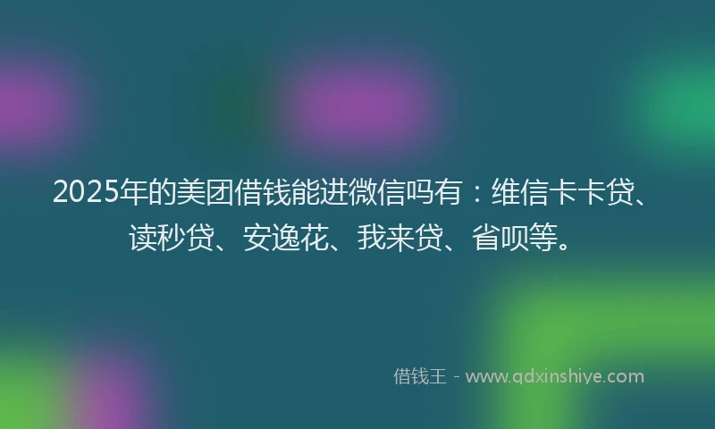 2025年的美团借钱能进微信吗有：维信卡卡贷、读秒贷、安逸花、我来贷、省呗等。