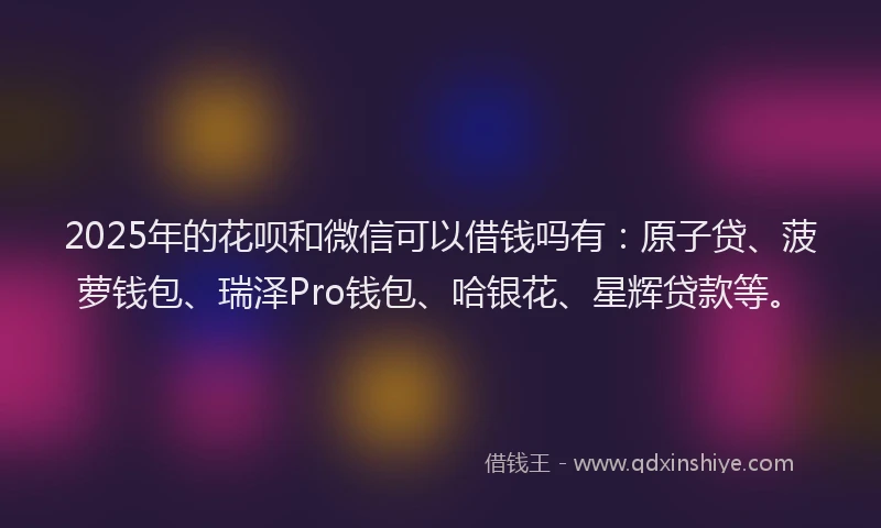 2025年的花呗和微信可以借钱吗有：原子贷、菠萝钱包、瑞泽Pro钱包、哈银花、星辉贷款等。