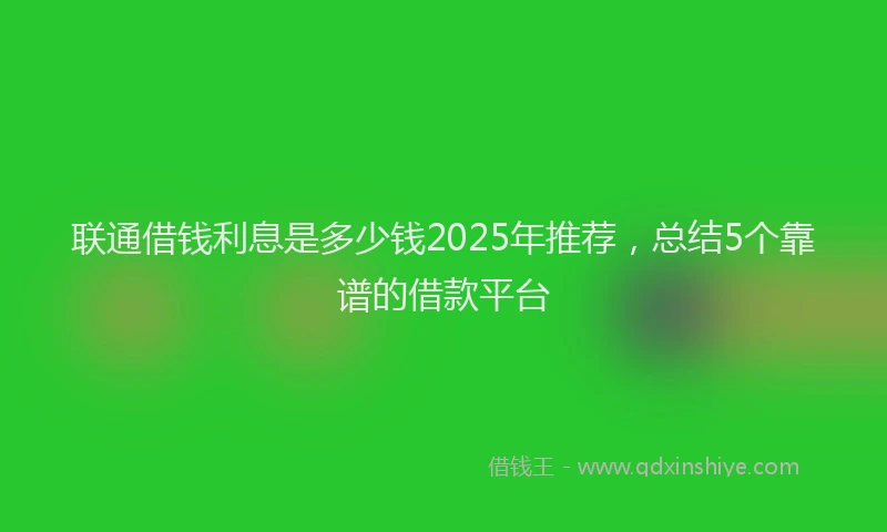 联通借钱利息是多少钱2025年推荐，总结5个靠谱的借款平台