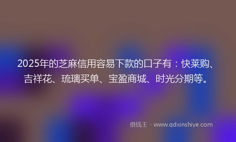 2025年的芝麻信用容易下款的口子有：快莱购、吉祥花、琉璃买单、宝盈商城、时光分期等。